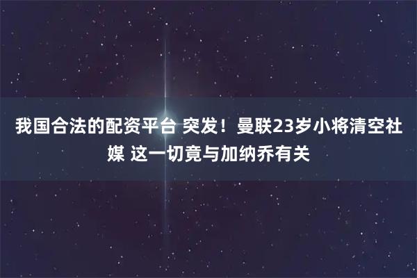 我国合法的配资平台 突发！曼联23岁小将清空社媒 这一切竟与加纳乔有关