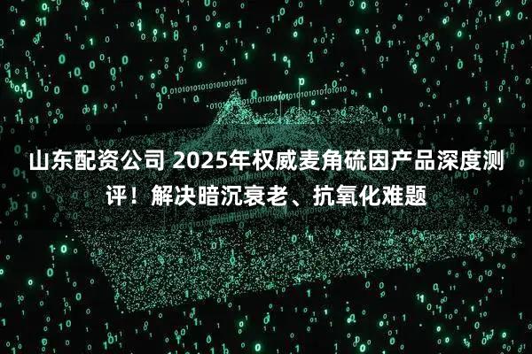 山东配资公司 2025年权威麦角硫因产品深度测评！解决暗沉衰老、抗氧化难题