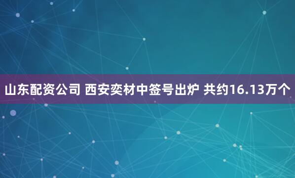 山东配资公司 西安奕材中签号出炉 共约16.13万个