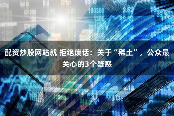 配资炒股网站就 拒绝废话：关于“稀土”，公众最关心的3个疑惑
