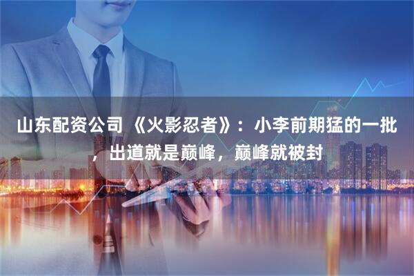 山东配资公司 《火影忍者》：小李前期猛的一批，出道就是巅峰，巅峰就被封