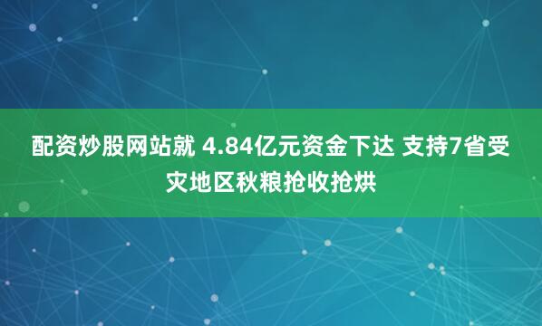 配资炒股网站就 4.84亿元资金下达 支持7省受灾地区秋粮抢收抢烘