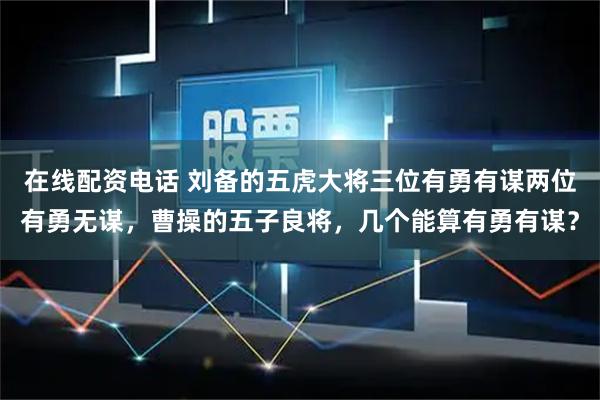 在线配资电话 刘备的五虎大将三位有勇有谋两位有勇无谋，曹操的五子良将，几个能算有勇有谋？
