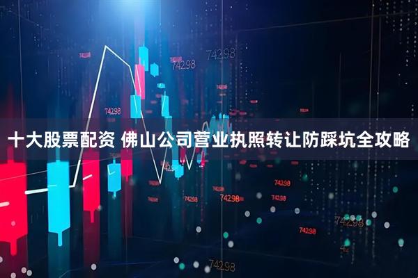 十大股票配资 佛山公司营业执照转让防踩坑全攻略