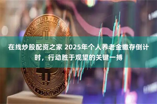 在线炒股配资之家 2025年个人养老金缴存倒计时，行动胜于观望的关键一搏