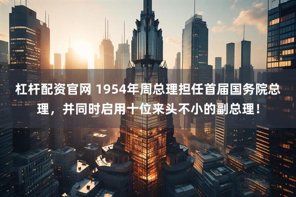 杠杆配资官网 1954年周总理担任首届国务院总理，并同时启用十位来头不小的副总理！